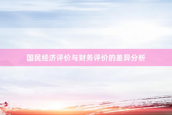 国民经济评价与财务评价的差异分析